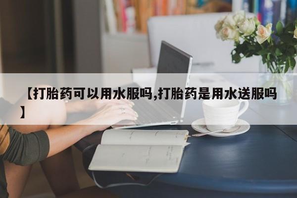 堕胎药网上购买【打胎药可以用水服吗,打胎药是用水送服吗】