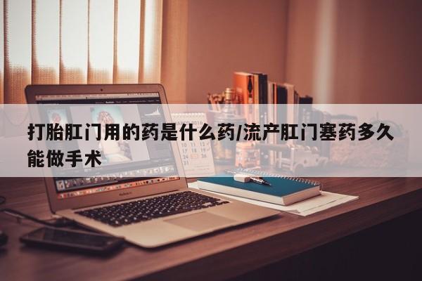 堕胎药网上购买打胎肛门用的药是什么药/流产肛门塞药多久能做手术