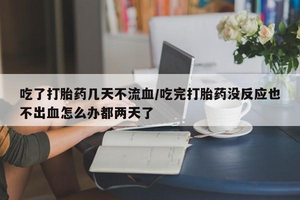 堕胎药网上购买吃了打胎药几天不流血/吃完打胎药没反应也不出血怎么办都两天了