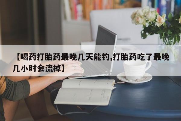 堕胎药网上购买【喝药打胎药最晚几天能钓,打胎药吃了最晚几小时会流掉】