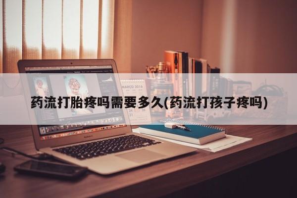 堕胎药网上购买药流打胎疼吗需要多久(药流打孩子疼吗)