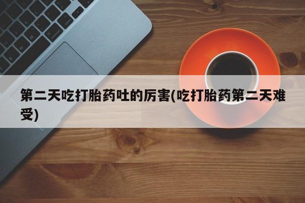 堕胎药网上购买第二天吃打胎药吐的厉害(吃打胎药第二天难受)