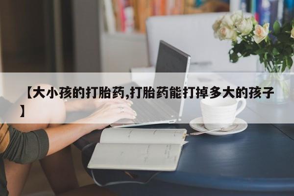 堕胎药网上购买【大小孩的打胎药,打胎药能打掉多大的孩子】