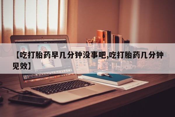 堕胎药网上购买【吃打胎药早几分钟没事吧,吃打胎药几分钟见效】