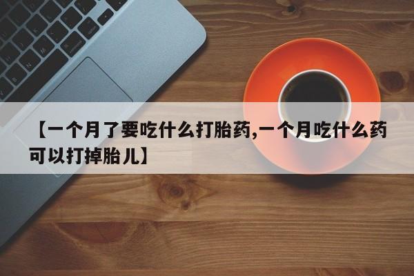 堕胎药网上购买【一个月了要吃什么打胎药,一个月吃什么药可以打掉胎儿】