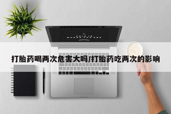 堕胎药网上购买打胎药喝两次危害大吗/打胎药吃两次的影响