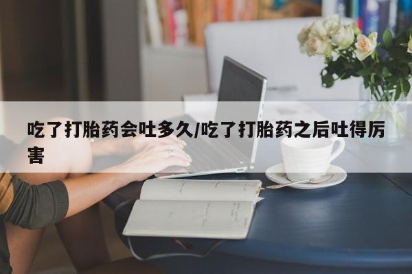 堕胎药网上购买吃了打胎药会吐多久/吃了打胎药之后吐得厉害
