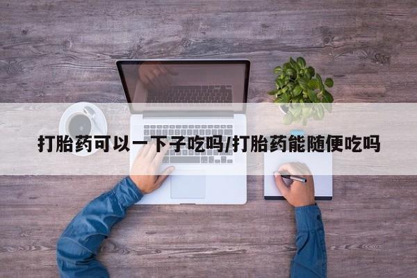 堕胎药网上购买打胎药可以一下子吃吗/打胎药能随便吃吗