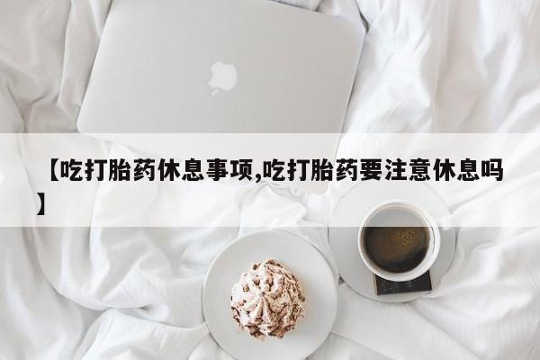 堕胎药网上购买【吃打胎药休息事项,吃打胎药要注意休息吗】