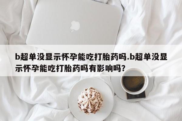 堕胎药网上购买b超单没显示怀孕能吃打胎药吗.b超单没显示怀孕能吃打胎药吗有影响吗？