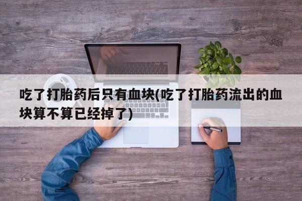 堕胎药网上购买吃了打胎药后只有血块(吃了打胎药流出的血块算不算已经掉了)