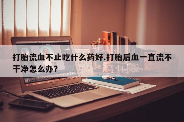 堕胎药网上购买打胎流血不止吃什么药好.打胎后血一直流不干净怎么办？