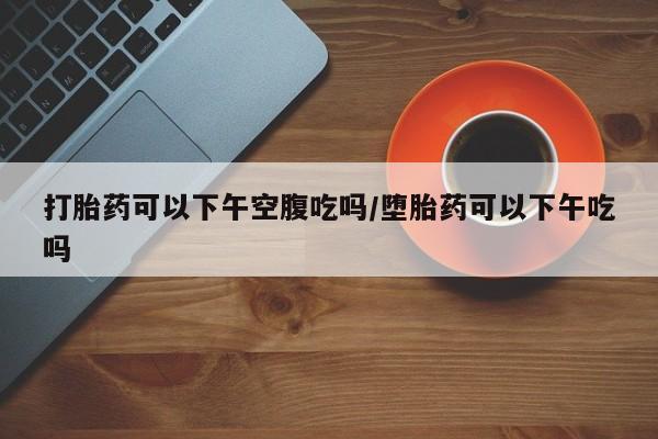 堕胎药网上购买打胎药可以下午空腹吃吗/堕胎药可以下午吃吗