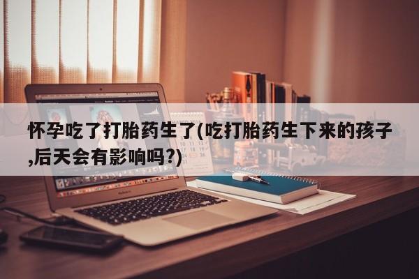 堕胎药网上购买怀孕吃了打胎药生了(吃打胎药生下来的孩子,后天会有影响吗?)
