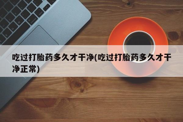 堕胎药网上购买吃过打胎药多久才干净(吃过打胎药多久才干净正常)