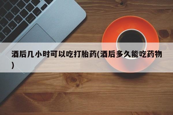 堕胎药网上购买酒后几小时可以吃打胎药(酒后多久能吃药物)