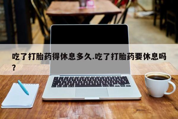 堕胎药网上购买吃了打胎药得休息多久.吃了打胎药要休息吗？