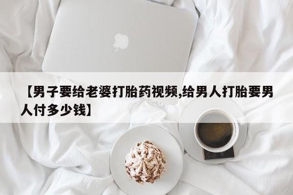堕胎药网上购买【男子要给老婆打胎药视频,给男人打胎要男人付多少钱】