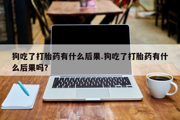 堕胎药网上购买狗吃了打胎药有什么后果.狗吃了打胎药有什么后果吗？