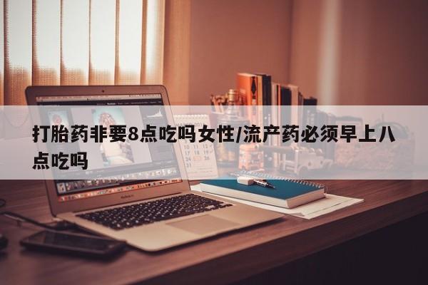 堕胎药网上购买打胎药非要8点吃吗女性/流产药必须早上八点吃吗