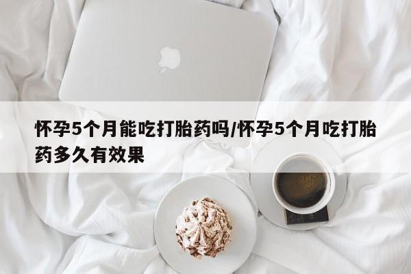 堕胎药网上购买怀孕5个月能吃打胎药吗/怀孕5个月吃打胎药多久有效果