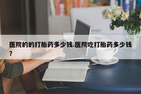 堕胎药网上购买医院的的打胎药多少钱.医院吃打胎药多少钱？