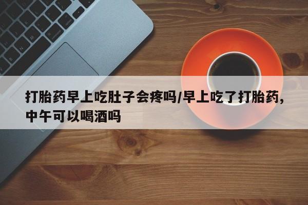 堕胎药网上购买打胎药早上吃肚子会疼吗/早上吃了打胎药,中午可以喝酒吗