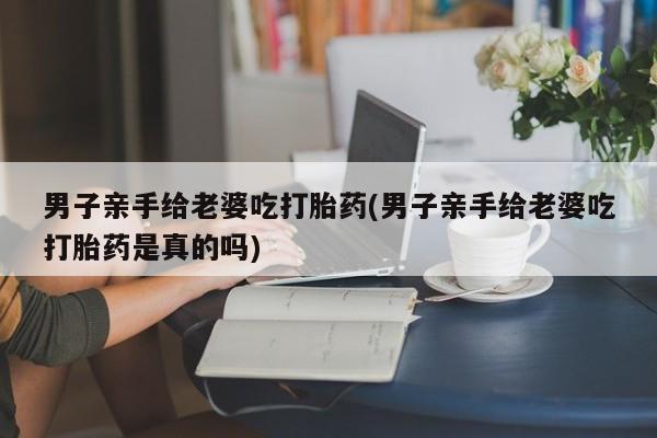 堕胎药网上购买男子亲手给老婆吃打胎药(男子亲手给老婆吃打胎药是真的吗)