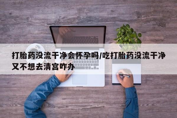 堕胎药网上购买打胎药没流干净会怀孕吗/吃打胎药没流干净又不想去清宫咋办