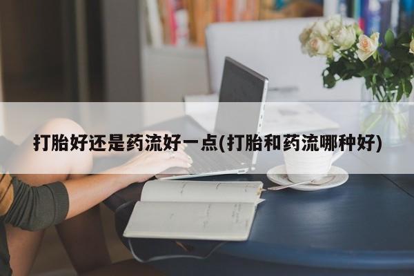 堕胎药网上购买打胎好还是药流好一点(打胎和药流哪种好)