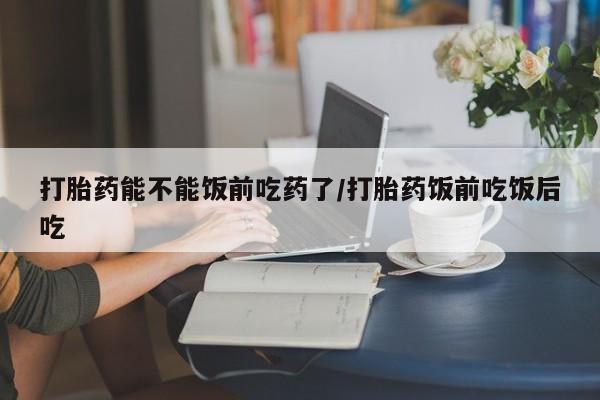 堕胎药网上购买打胎药能不能饭前吃药了/打胎药饭前吃饭后吃