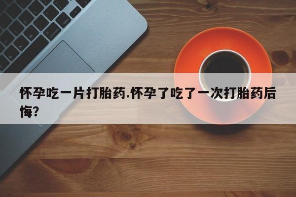 堕胎药网上购买怀孕吃一片打胎药.怀孕了吃了一次打胎药后悔？