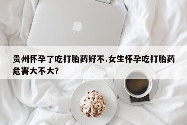 堕胎药网上购买贵州怀孕了吃打胎药好不.女生怀孕吃打胎药危害大不大？