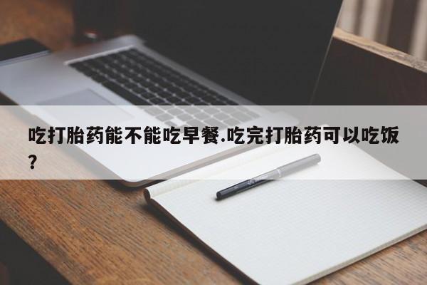 堕胎药网上购买吃打胎药能不能吃早餐.吃完打胎药可以吃饭？
