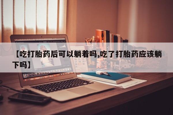 堕胎药网上购买【吃打胎药后可以躺着吗,吃了打胎药应该躺下吗】