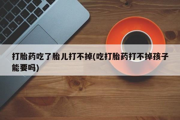 堕胎药网上购买打胎药吃了胎儿打不掉(吃打胎药打不掉孩子能要吗)