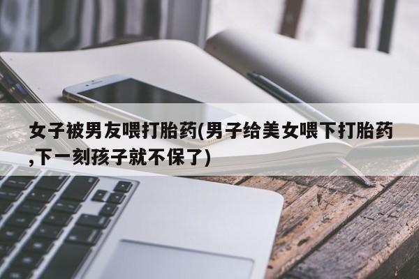 堕胎药网上购买女子被男友喂打胎药(男子给美女喂下打胎药,下一刻孩子就不保了)