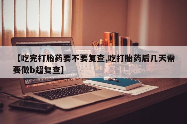 堕胎药网上购买【吃完打胎药要不要复查,吃打胎药后几天需要做b超复查】