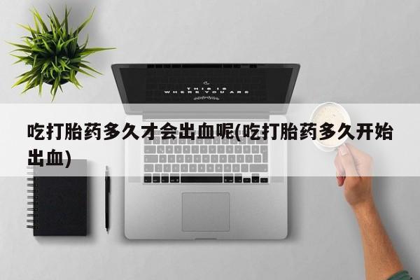 堕胎药网上购买吃打胎药多久才会出血呢(吃打胎药多久开始出血)