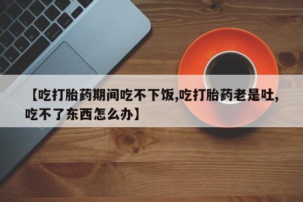 堕胎药网上购买【吃打胎药期间吃不下饭,吃打胎药老是吐,吃不了东西怎么办】