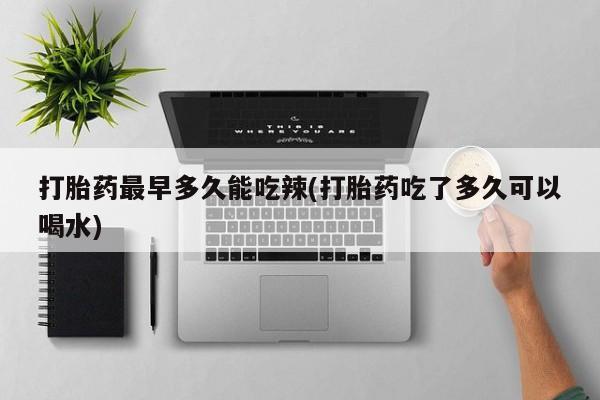 堕胎药网上购买打胎药最早多久能吃辣(打胎药吃了多久可以喝水)