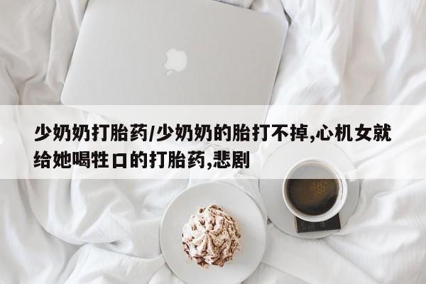 堕胎药网上购买少奶奶打胎药/少奶奶的胎打不掉,心机女就给她喝牲口的打胎药,悲剧