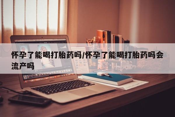 堕胎药网上购买怀孕了能喝打胎药吗/怀孕了能喝打胎药吗会流产吗