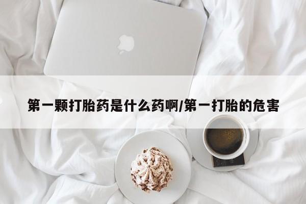 堕胎药网上购买第一颗打胎药是什么药啊/第一打胎的危害