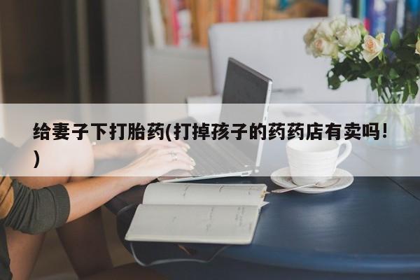 堕胎药网上购买给妻子下打胎药(打掉孩子的药药店有卖吗!)