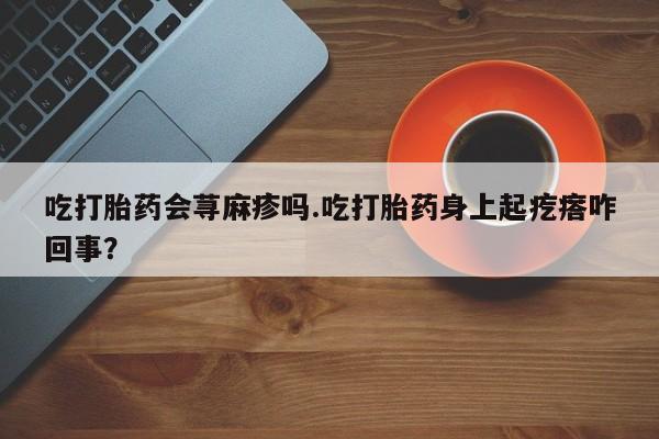 堕胎药网上购买吃打胎药会荨麻疹吗.吃打胎药身上起疙瘩咋回事？