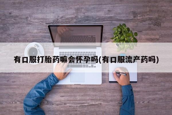 堕胎药网上购买有口服打胎药嘛会怀孕吗(有口服流产药吗)