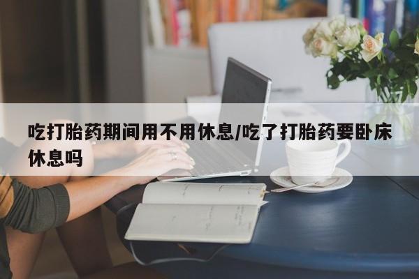 堕胎药网上购买吃打胎药期间用不用休息/吃了打胎药要卧床休息吗