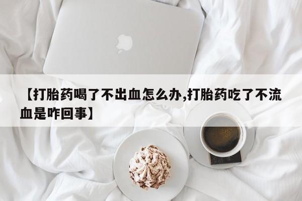 堕胎药网上购买【打胎药喝了不出血怎么办,打胎药吃了不流血是咋回事】