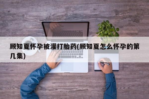 堕胎药网上购买顾知夏怀孕被灌打胎药(顾知夏怎么怀孕的第几集)